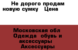 Не дорого продам новую сумку › Цена ­ 2 200 - Московская обл. Одежда, обувь и аксессуары » Аксессуары   